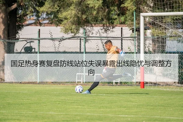 国足热身赛复盘防线站位失误暴露出线隐忧与调整方向
