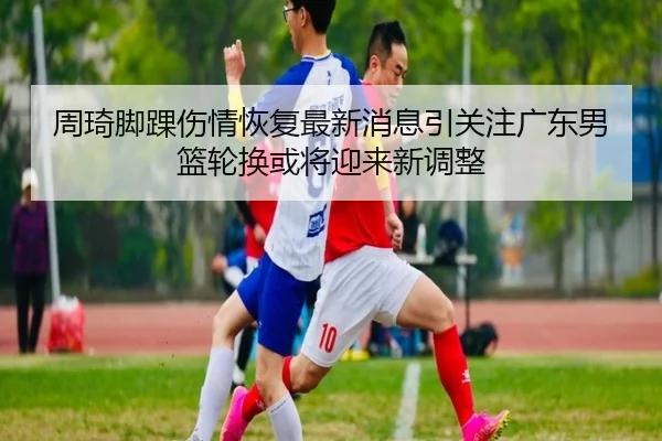 周琦脚踝伤情恢复最新消息引关注广东男篮轮换或将迎来新调整
