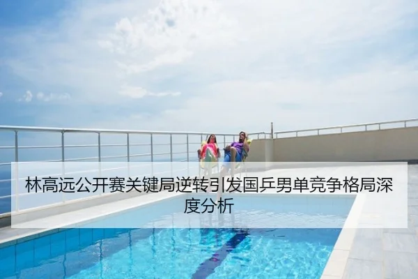 林高远公开赛关键局逆转引发国乒男单竞争格局深度分析